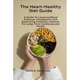The Heart-Healthy Diet Guide: A Guide To Lowering Blood Pressure, Cholesterol, And Embracing A Healthy Lifestyle For Long-Term Cardiovascular Health