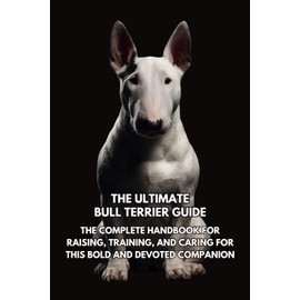 The Ultimate Bull Terrier Guide: The Complete Handbook for Raising, Training, and Caring for This Bold and Devoted Companion