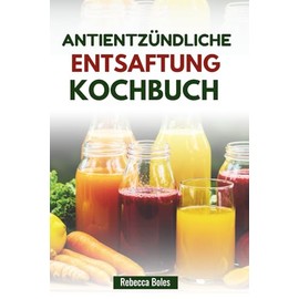 ANTIENTZÜNDLICHE ENTSAFTUNG KOCHBUCH: Einfache Saftmischungen zur Unterstützung von Gelenkgesundheit und Vitalität