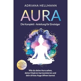 Aura – Die Komplett-Anleitung für Einsteiger: Wie du deine Aura sehen, deine Chakren harmonisieren und dein drittes Auge öffnen kannst. So löst du Blockaden und lässt deine Energie wieder fließen