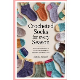 Crocheted Socks for Every Season: A Comprehensive Guide to Crafting Perfect Socks for Beginners and Experts Alike