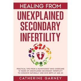 Healing from Unexplained Secondary Infertility: Practical tips from a nutritionist who overcame 10 years of unexplained secondary infertility to conceive naturally and give birth at age 44