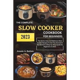 THE COMPLETE SLOW COOKER COOKBOOK FOR BEGINNERS 2023: The Quick, Easy and Delicious Slow Cooker Recipes to Get You Started in the Kitchen A Step by Step Guide for Beginners in 2023