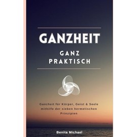 Ganzheit - ganz praktisch: Ganzheit für Körper, Geist & Seele mithilfe der sieben hermetischen Prinzipien