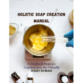 Holistic Soap Creation Manual: 150 Exceptional Recipes for Nourishing Your Skin Naturally