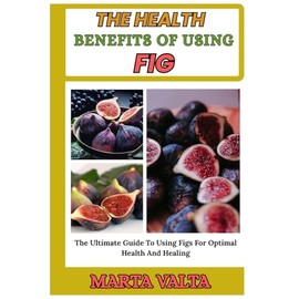 THE HEALTH BENEFITS OF USING FIG: The Ultimate Guide To Using Figs For Optimal Health And Healing