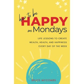 How to Be Happy on Mondays: Life Lessons to Create Wealth, Health, and Happiness Every Day of the Week