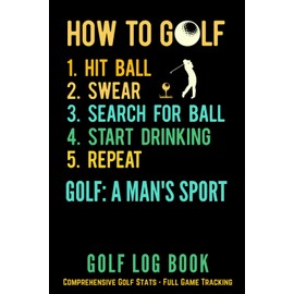 Golf Log Book - How To Golf, Hit Ball, Swear, Search For Ball, Start Drinking, Repeat, Golf A Man's Sport: Comprehensive Golf Stats - Full Game Tracking