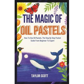 THE MAGIC OF OIL PASTELS: How To Use Oil Pastels, The Complete Handbook From Beginner To Expert