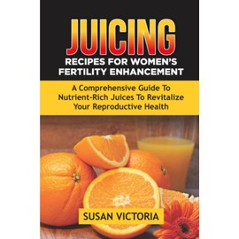 JUICING RECIPES FOR WOMEN'S FERTILITY ENHANCEMENT: A Comprehensive Guide to Nutrient-Rich Juices to Revitalize Your Reproductive Health