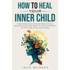 HOW TO HEAL YOUR INNER CHILD: A Step-By-Step Guide to
