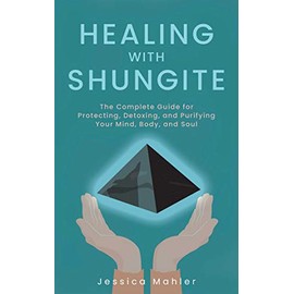 Healing with Shungite: The Complete Guide for Protecting, Detoxing, and Purifying Your Mind, Body, and Soul