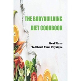 The Bodybuilding Diet Cookbook: Meal Plans To Chisel Your Physique: Muscle-Building
