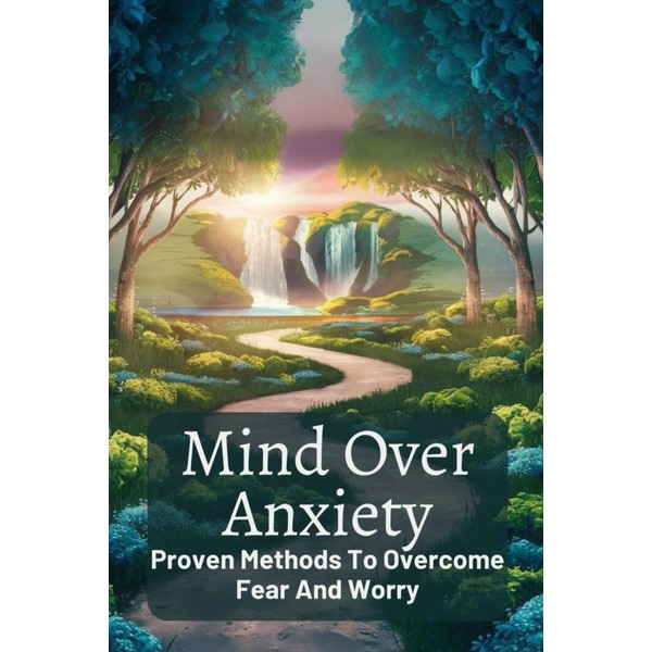 Mind Over Anxiety: Proven Methods To Overcome Fear And Worry