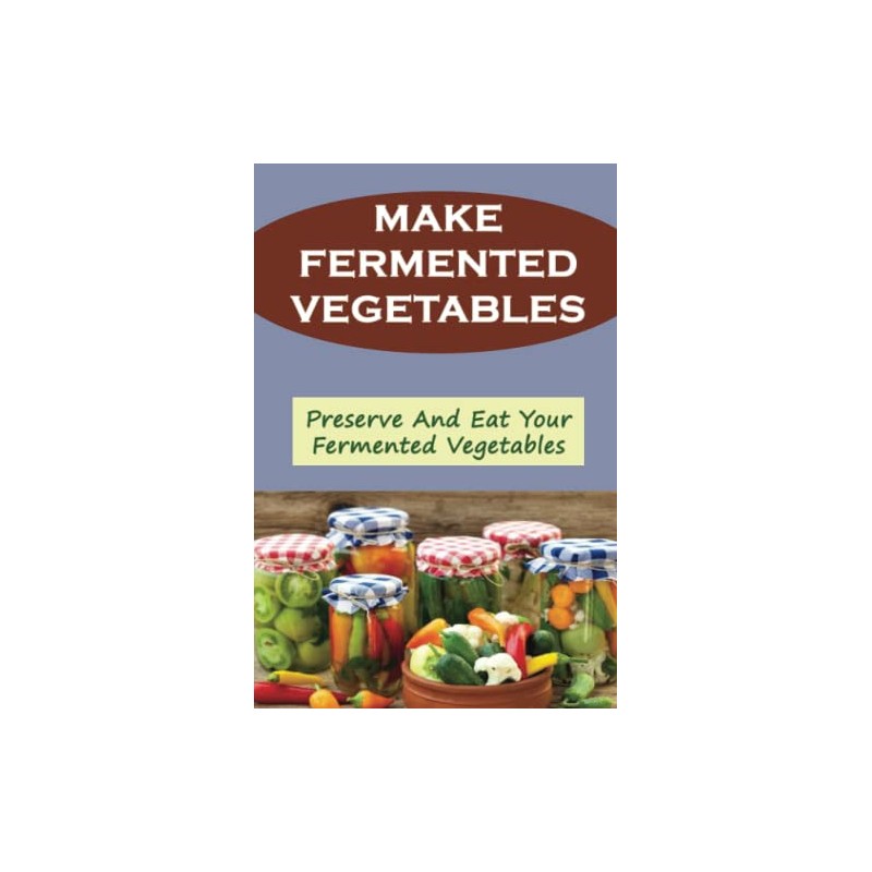 Make Fermented Vegetables: Preserve And Eat Your Fermented Vegetables