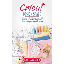 Cricut Design Space: A Complete Guide to Start Cricut, Tips and Tricks for Beginners to Get Real your Project Ideas