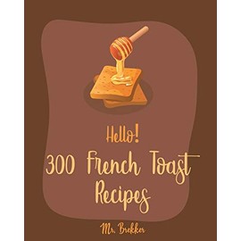 Hello! 300 French Toast Recipes: Best French Toast Cookbook Ever For Beginners [French Bread Cookbook, French Breakfast Book, Banana Muffin Recipe, Avocado Toast Recipes, Apple Pie Cookbook] [Book 1]