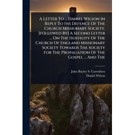 A Letter To ... Daniel Wilson In Reply To His Defence Of The Church Missionary Society. [followed By] A Second Letter ... On The Hostility Of The ... For The Propagation Of The Gospel ... And The