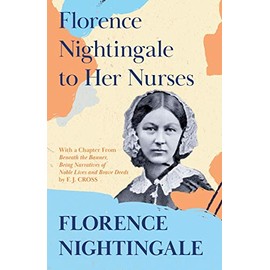 Florence Nightingale to Her Nurses: With a Chapter From 'Beneath the Banner, Being Narratives of Noble Lives and Brave Deeds' by F. J. Cross