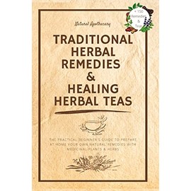 Traditional Herbal Remedies & Healing Herbal Teas: The Practical Beginner's Guide to Prepare at Home Your Own Natural Remedies with Medicinal Plants & Herbs