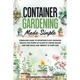 Container Gardening Made Simple: Your Stress-Free Guide to Effortless Growing, Unlock the Power of Plants in Limited Spaces and Find Peace and Serenity in Every Bud