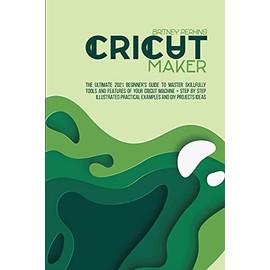 Cricut Maker: The Ultimate 2021 Beginner's Guide To Master Skillfully Tools And Features Of Your Cricut Machine + Step By Step Illustrated Practical Examples And DIY Projects Ideas