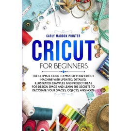 Cricut For Beginners: The Ultimate Guide to Master Your Cricut Machine With Updated, Detailed, Illustrated Examples and Project Ideas For Design Space ... to Decorate Your Spaces, Objects, and Home