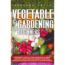 VEGETABLE GARDENING FOR BEGINNERS: A Beginner’s Guide to Home Gardening in Urban Contexts. Grow Fresh and Organic Vegetables Indoors in Kitchens or Planting in Your Backyards.: 1