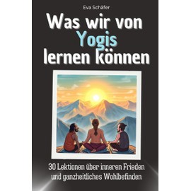 Was wir von Yogis lernen können - Das perfekte Geschenk für Weihnachten und Geburtstag für Männer, Frauen und Teenager: 30 Lektionen über inneren Frieden und ganzheitliches Wohlbefinden
