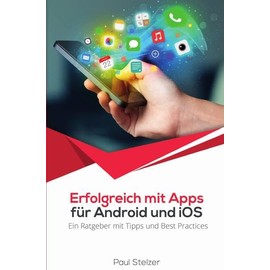 Erfolgreich mit Apps für Android und iOS: Ein Ratgeber mit Tipps und Best Practices: App Entwicklung, Veröffentlichung und Marketing