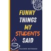 Funny Things My Students Said Notebook: A Lined Notebook for