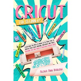 Cricut for Beginners: Everything You Need to Know to Go From Zero to Master Your Cricut Machine, Materials and Tools. Including Tips And Tricks & Profitable Project Ideas