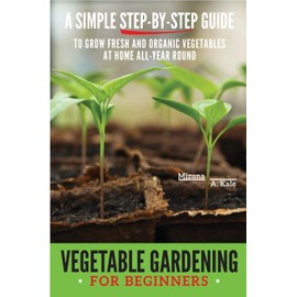 Vegetable Gardening for Beginners: A Simple, Step-By-Step Guide to Grow Fresh and Organic Vegetables at Home All-Year Round Vertical and Raised Bed Gardening, Indoor Edibles, and Much More