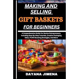 MAKING AND SELLING GIFT BASKETS FOR BEGINNERS: A Comprehensive Guide For Novice Entrepreneurs, Including Step-By-Step Tutorials, Creative Packaging Ideas, Profit-Boosting Strategies, And More