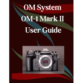 OM System OM-1 Mark II User Guide: A Step-by-Step Manual for Beginners and Seniors Covering Essential Camera Features, Creative Techniques, Tips, Tricks and Effortless Videography Skills