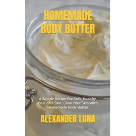HOMEMADE BODY BUTTER: A Simple Recipe For Soft, Healthy, Beautiful Skin. Glow Your Skin With Homemade Body Butter