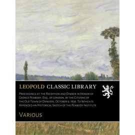 Proceedings at the Reception and Dinner in Honor of George Peabody, Esq., of London, by the Citizens of the Old Town of Danvers, October 9, 1856. To ... an Historical Sketch of the Peabody Institute