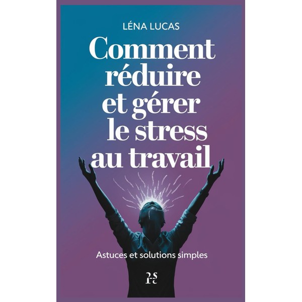 Comment Réduire et Gérer le Stress au Travail: Astuces et