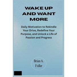 Wake Up and Want More: Daily Motivation to Rekindle Your Drive, Redefine Your Purpose, and Unlock a Life of Passion and Progress