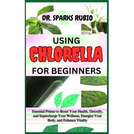 USING CHLORELLA FOR BEGINNERS: Essential Primer to Boost Your Health, Detoxify, and Supercharge Your Wellness, Energize Your Body, and Enhance Vitality
