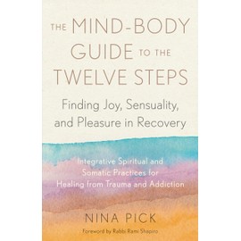 The Mind-Body Guide to the Twelve Steps: Finding Joy, Sensuality, and Pleasure in Recovery--Integrative spiritual and somatic practices for healing from trauma and addiction