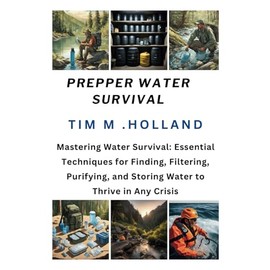 PREPPER WATER SURVIVAL: Mastering Water Survival: Essential Techniques for Finding, Filtering, Purifying, and Storing Water to Thrive in Any Crisis