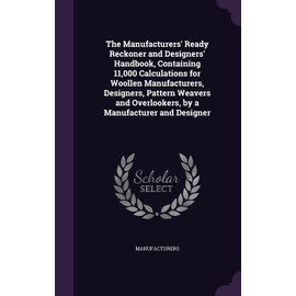 The Manufacturers' Ready Reckoner and Designers' Handbook, Containing 11,000 Calculations for Woollen Manufacturers, Designers, Pattern Weavers and Overlookers, by a Manufacturer and Designer