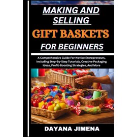 MAKING AND SELLING GIFT BASKETS FOR BEGINNERS: A Comprehensive Guide For Novice Entrepreneurs, Including Step-By-Step Tutorials, Creative Packaging Ideas, Profit-Boosting Strategies, And More