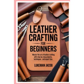 Leather Crafting for Beginners: Master the Art of Leather Crafting with Step-by-Step Projects, Techniques, and Expert Tips