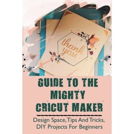 Guide To The Mighty Cricut Maker: Design Space, Tips And Tricks, DIY Projects For Beginners