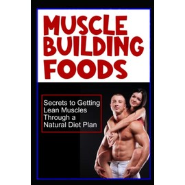 Muscle Building Foods - Secrets to Getting Lean Muscles Through Muscle Building Foods, a Natural Bodybuilding Diet Plan and Workout