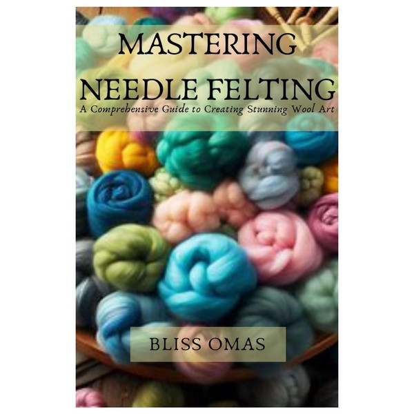 MASTERING NEEDLE FELTING: A Comprehensive Guide to Creating Stunning Wool