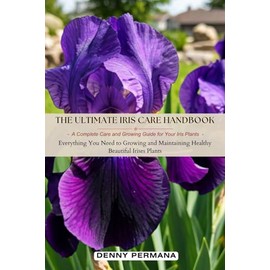 The Ultimate Iris Care Handbook: A Complete Care and Growing Guide for Your Iris Plants: Everything You Need to Growing and Maintaining Healthy Beautiful Irises Plants