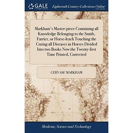 Markham's Master-piece Containing all Knowledge Belonging to the Smith, Farrier, or Horse-leach Touching the Curing all Diseases in Horses Divided ... Now the Twenty-first Time Printed, Corrected